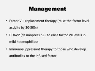 Management
• Factor VIII replacement therapy (raise the factor level
activity by 30-50%)
• DDAVP (desmopressin) – to raise factor VII levels in
mild haemophiliacs
• Immunosuppressant therapy to those who develop
antibodies to the infused factor
 