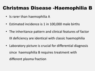 Christmas Disease -Haemophilia B
• Is rarer than haemophilia A
• Estimated incidence is 1 in 100,000 male births
• The inheritance pattern and clinical features of factor
IX deficiency are identical with classic haemophilia
• Laboratory picture is crucial for differential diagnosis
since haemophilia B requires treatment with
different plasma fraction
 