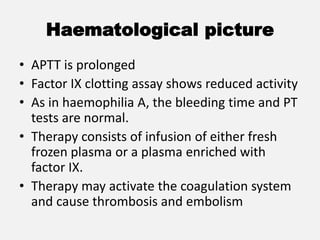 Haematological picture
• APTT is prolonged
• Factor IX clotting assay shows reduced activity
• As in haemophilia A, the bleeding time and PT
tests are normal.
• Therapy consists of infusion of either fresh
frozen plasma or a plasma enriched with
factor IX.
• Therapy may activate the coagulation system
and cause thrombosis and embolism
 