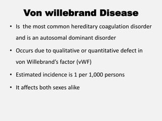 Von willebrand Disease
• Is the most common hereditary coagulation disorder
and is an autosomal dominant disorder
• Occurs due to qualitative or quantitative defect in
von Willebrand’s factor (vWF)
• Estimated incidence is 1 per 1,000 persons
• It affects both sexes alike
 