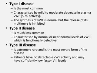 • Type I disease
– Is the most common
– Characterised by mild to moderate decrease in plasma
vWF (50% activity).
– The synthesis of vWF is normal but the release of its
multimers is inhibited
• Type II disease
– Is much less common
– Characterised by normal or near normal levels of vWF
which is functionally defective.
• Type III disease
– Is extremely rare and is the most severe form of the
disease
– Patients have no detectable vWF activity and may
have sufficiently low factor VIII levels
 