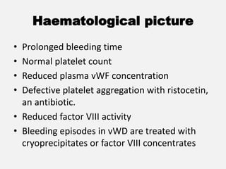 Haematological picture
• Prolonged bleeding time
• Normal platelet count
• Reduced plasma vWF concentration
• Defective platelet aggregation with ristocetin,
an antibiotic.
• Reduced factor VIII activity
• Bleeding episodes in vWD are treated with
cryoprecipitates or factor VIII concentrates
 