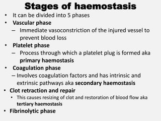 Stages of haemostasis
• It can be divided into 5 phases
• Vascular phase
– Immediate vasoconstriction of the injured vessel to
prevent blood loss
• Platelet phase
– Process through which a platelet plug is formed aka
primary haemostasis
• Coagulation phase
– Involves coagulation factors and has intrinsic and
extrinsic pathways aka secondary haemostasis
• Clot retraction and repair
• This causes resizing of clot and restoration of blood flow aka
tertiary haemostasis
• Fibrinolytic phase
 