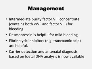 Management
• Intermediate purity factor VIII concentrate
(contains both vWF and factor VIII) for
bleeding.
• Desmopressin is helpful for mild bleeding.
• Fibrinolytic inhibitors (e.g. tranexamic acid)
are helpful.
• Carrier detection and antenatal diagnosis
based on foetal DNA analysis is now available
 