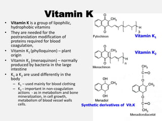 Vitamin K1
Vitamin K2
Vitamin K
• Vitamin K is a group of lipophilic,
hydrophobic vitamins
• They are needed for the
postranslation modification of
proteins required for blood
coagulation,
• Vitamin K1 (phylloquinon) – plant
origin
• Vitamin K2 (menaquinon) – normally
produced by bacteria in the large
intestine
• K1 a K2 are used differently in the
body
– K1 – used mainly for blood clothing
– K2 – important in non-coagulation
actions - as in metabolism and bone
mineralization, in cell growth,
metabolism of blood vessel walls
cells. Synthetic derivatives of Vit.K
 