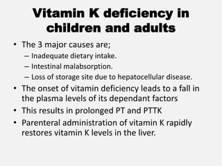 Vitamin K deficiency in
children and adults
• The 3 major causes are;
– Inadequate dietary intake.
– Intestinal malabsorption.
– Loss of storage site due to hepatocellular disease.
• The onset of vitamin deficiency leads to a fall in
the plasma levels of its dependant factors
• This results in prolonged PT and PTTK
• Parenteral administration of vitamin K rapidly
restores vitamin K levels in the liver.
 