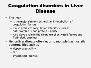 Coagulation disorders in Liver
Disease
• The liver
– Is the major site for synthesis and metabolism of
coagulation factors
– It also produces coagulation inhibitors such as
antithrombin III and protein C and S
– Also plays a role in the clearance of activated factors and
fibrinolytic enzymes
• Hence liver disease often leads to multiple haemostatic
abnormalities such as
– Hypercoagulability
– DIC
– Systemic fibrinolysis
 