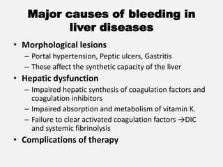 Major causes of bleeding in
liver diseases
• Morphological lesions
– Portal hypertension, Peptic ulcers, Gastritis
– These affect the synthetic capacity of the liver
• Hepatic dysfunction
– Impaired hepatic synthesis of coagulation factors and
coagulation inhibitors
– Impaired absorption and metabolism of vitamin K.
– Failure to clear activated coagulation factors →DIC
and systemic fibrinolysis
• Complications of therapy
 