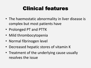 Clinical features
• The haemostatic abnormality in liver disease is
complex but most patients have
• Prolonged PT and PTTK
• Mild thrombocytopenia
• Normal fibrinogen level
• Decreased hepatic stores of vitamin K
• Treatment of the underlying cause usually
resolves the issue
 