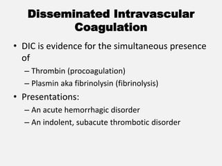 Disseminated Intravascular
Coagulation
• DIC is evidence for the simultaneous presence
of
– Thrombin (procoagulation)
– Plasmin aka fibrinolysin (fibrinolysis)
• Presentations:
– An acute hemorrhagic disorder
– An indolent, subacute thrombotic disorder
 