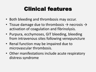 Clinical features
• Both bleeding and thrombosis may occur.
• Tissue damage due to thrombosis → necrosis →
activation of coagulation and fibrinolysis.
• Purpura, ecchymoses, GIT bleeding, bleeding
from intravenous sites following venepuncture
• Renal function may be impaired due to
microvascular thrombosis.
• Other manifestations include acute respiratory
distress syndrome
 
