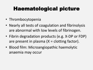 Haematological picture
• Thrombocytopenia
• Nearly all tests of coagulation and fibrinolysis
are abnormal with low levels of fibrinogen.
• Fibrin degradation products (e.g. X-DP or FDP)
are present in plasma (X = clotting factor).
• Blood film: Microangiopathic haemolytic
anaemia may occur
 