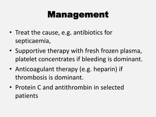 Management
• Treat the cause, e.g. antibiotics for
septicaemia,
• Supportive therapy with fresh frozen plasma,
platelet concentrates if bleeding is dominant.
• Anticoagulant therapy (e.g. heparin) if
thrombosis is dominant.
• Protein C and antithrombin in selected
patients
 