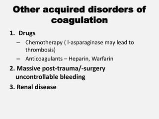 Other acquired disorders of
coagulation
1. Drugs
– Chemotherapy ( l-asparaginase may lead to
thrombosis)
– Anticoagulants – Heparin, Warfarin
2. Massive post-trauma/-surgery
uncontrollable bleeding
3. Renal disease
 