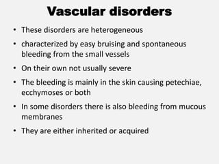 Vascular disorders
• These disorders are heterogeneous
• characterized by easy bruising and spontaneous
bleeding from the small vessels
• On their own not usually severe
• The bleeding is mainly in the skin causing petechiae,
ecchymoses or both
• In some disorders there is also bleeding from mucous
membranes
• They are either inherited or acquired
 