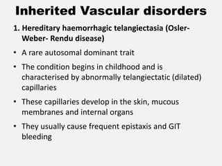 Inherited Vascular disorders
1. Hereditary haemorrhagic telangiectasia (Osler-
Weber- Rendu disease)
• A rare autosomal dominant trait
• The condition begins in childhood and is
characterised by abnormally telangiectatic (dilated)
capillaries
• These capillaries develop in the skin, mucous
membranes and internal organs
• They usually cause frequent epistaxis and GIT
bleeding
 