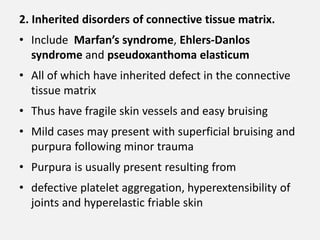 2. Inherited disorders of connective tissue matrix.
• Include Marfan’s syndrome, Ehlers-Danlos
syndrome and pseudoxanthoma elasticum
• All of which have inherited defect in the connective
tissue matrix
• Thus have fragile skin vessels and easy bruising
• Mild cases may present with superficial bruising and
purpura following minor trauma
• Purpura is usually present resulting from
• defective platelet aggregation, hyperextensibility of
joints and hyperelastic friable skin
 