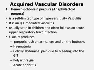 Acquired Vascular Disorders
1. Henoch-Schönlein purpura (Anaphylactoid
purpura)
• is a self-limited type of hypersensitivity Vasculitis
• It is an IgA-mediated vasculitis
• usually seen in children and often follows an acute
upper respiratory tract infection
• Usually produces
– purpuric rash on arms, legs and on the buttocks
– Haematuria
– Colicky abdominal pain due to bleeding into the
GIT
– Polyarthralgia
– Acute nephritis
 