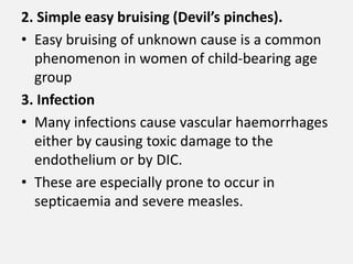 2. Simple easy bruising (Devil’s pinches).
• Easy bruising of unknown cause is a common
phenomenon in women of child-bearing age
group
3. Infection
• Many infections cause vascular haemorrhages
either by causing toxic damage to the
endothelium or by DIC.
• These are especially prone to occur in
septicaemia and severe measles.
 