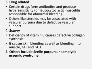 3. Drug related
• Certain drugs form antibodies and produce
hypersensitivity (or leucocytoclastic) vasculitis
responsible for abnormal bleeding
• Others like steroids may be associated with
vascular purpura due to defective vascular
support
4. Scurvy
• Deficiency of vitamin C causes defective collagen
synthesis
• It causes skin bleeding as well as bleeding into
muscle, GIT and GUT
5. Others include Senile purpura, heamolytic
uraemic syndrome,
 