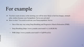 slidesmania.com
For example
● You have exam at noon, in the morning you will be more likely to feel less hungry, stomach
ache, restless because your Sympathetic Nerves are activated
● How to relax? You need to activate your Parasympathetic Nerves
○ One of the easy way using Deep Breathing and Progressive Muscle Relaxation (PMR)
○ Deep Breathing (https://www.youtube.com/watch?v=j-1n3KJR1I8)
○ PMR (https://www.youtube.com/watch?v=ClqPtWzozXs)
11
 