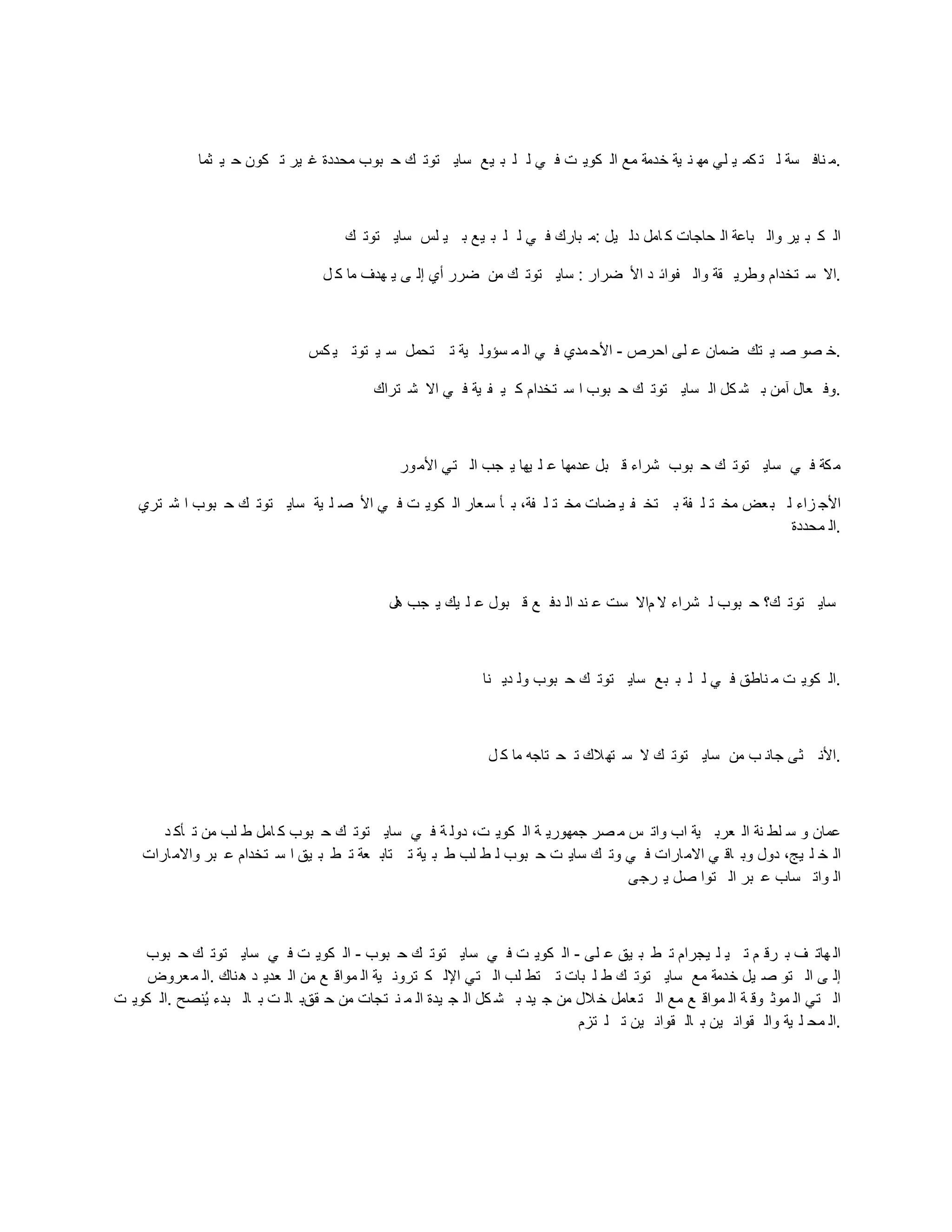 ‫ثما‬ ‫ي‬ ‫ح‬ ‫كون‬ ‫ت‬ ‫ير‬ ‫غ‬ ‫محددة‬ ‫بوب‬ ‫ح‬ ‫ك‬ ‫توت‬ ‫ساي‬ ‫يع‬ ‫ب‬ ‫ل‬ ‫ل‬ ‫ي‬ ‫ف‬ ‫ت‬ ‫كوي‬ ‫ال‬ ‫مع‬ ‫خدمة‬ ‫ية‬ ‫ن‬ ‫مه‬ ‫لي‬ ‫ي‬ ‫كم‬ ‫ت‬ ‫ل‬ ‫سة‬ ‫ناف‬ ‫م‬.
‫ك‬ ‫توت‬ ‫ساي‬ ‫لس‬ ‫ي‬ ‫ب‬ ‫يع‬ ‫ب‬ ‫ل‬ ‫ل‬ ‫ي‬ ‫ف‬ ‫بارك‬ ‫م‬: ‫يل‬ ‫دل‬ ‫امل‬ ‫ك‬ ‫حاجات‬ ‫ال‬ ‫باعة‬ ‫وال‬ ‫ير‬ ‫ب‬ ‫ك‬ ‫ال‬
‫ل‬ ‫ك‬ ‫ما‬ ‫هدف‬ ‫ي‬ ‫ى‬ ‫إل‬ ‫أي‬ ‫ضرر‬ ‫من‬ ‫ك‬ ‫توت‬ ‫ساي‬ : ‫ضرار‬ ‫األ‬ ‫د‬ ‫فوائ‬ ‫وال‬ ‫قة‬ ‫وطري‬ ‫تخدام‬ ‫س‬ ‫اال‬.
‫كس‬ ‫ي‬ ‫توت‬ ‫ي‬ ‫س‬ ‫تحمل‬ ‫ت‬ ‫ية‬ ‫سؤول‬ ‫م‬ ‫ال‬ ‫ي‬ ‫ف‬ ‫مدي‬ ‫األح‬ - ‫احرص‬ ‫لى‬ ‫ع‬ ‫ضمان‬ ‫تك‬ ‫ي‬ ‫ص‬ ‫صو‬ ‫خ‬.
‫تراك‬ ‫ش‬ ‫اال‬ ‫ي‬ ‫ف‬ ‫ية‬ ‫ف‬ ‫ي‬ ‫ك‬ ‫تخدام‬ ‫س‬ ‫ا‬ ‫بوب‬ ‫ح‬ ‫ك‬ ‫توت‬ ‫ساي‬ ‫ال‬ ‫كل‬ ‫ش‬ ‫ب‬ ‫آمن‬ ‫عال‬ ‫وف‬.
‫ور‬‫األم‬ ‫تي‬ ‫ال‬ ‫جب‬ ‫ي‬ ‫يها‬ ‫ل‬ ‫ع‬ ‫عدمها‬ ‫بل‬ ‫ق‬ ‫شراء‬ ‫بوب‬ ‫ح‬ ‫ك‬ ‫توت‬ ‫ساي‬ ‫ي‬ ‫ف‬ ‫كة‬ ‫م‬
‫تري‬ ‫ش‬ ‫ا‬ ‫بوب‬ ‫ح‬ ‫ك‬ ‫توت‬ ‫ساي‬ ‫ية‬ ‫ل‬ ‫ص‬ ‫األ‬ ‫ي‬ ‫ف‬ ‫ت‬ ‫كوي‬ ‫ال‬ ‫عار‬‫س‬ ‫أ‬ ‫ب‬ ،‫فة‬ ‫ل‬ ‫ت‬ ‫مخ‬ ‫ضات‬ ‫ي‬ ‫ف‬ ‫تخ‬ ‫ب‬ ‫فة‬ ‫ل‬ ‫ت‬ ‫مخ‬ ‫عض‬‫ب‬ ‫ل‬ ‫زاء‬ ‫األج‬
‫محددة‬ ‫ال‬.
‫هل‬ ‫جب‬ ‫ي‬ ‫يك‬ ‫ل‬ ‫ع‬ ‫بول‬ ‫ق‬ ‫ع‬ ‫دف‬ ‫ال‬ ‫ند‬ ‫ع‬ ‫ست‬ ‫ماال‬ ‫ال‬ ‫شراء‬ ‫ل‬ ‫بوب‬ ‫ح‬ ‫ك؟‬ ‫توت‬ ‫ساي‬
‫نا‬ ‫دي‬ ‫ول‬ ‫بوب‬ ‫ح‬ ‫ك‬ ‫توت‬ ‫ساي‬ ‫بع‬ ‫ب‬ ‫ل‬ ‫ل‬ ‫ي‬ ‫ف‬ ‫ناطق‬ ‫م‬ ‫ت‬ ‫كوي‬ ‫ال‬.
‫ل‬ ‫ك‬ ‫ما‬ ‫تاجه‬ ‫ح‬ ‫ت‬ ‫الك‬‫ته‬ ‫س‬ ‫ال‬ ‫ك‬ ‫توت‬ ‫ساي‬ ‫من‬ ‫ب‬ ‫جان‬ ‫ثى‬ ‫األن‬.
‫د‬ ‫أك‬ ‫ت‬ ‫من‬ ‫لب‬ ‫ط‬ ‫امل‬ ‫ك‬ ‫بوب‬ ‫ح‬ ‫ك‬ ‫توت‬ ‫ساي‬ ‫ي‬ ‫ف‬ ‫ة‬ ‫دول‬ ،‫ت‬ ‫كوي‬ ‫ال‬ ‫ة‬ ‫جمهوري‬ ‫صر‬ ‫م‬ ‫س‬ ‫وات‬ ‫اب‬ ‫ية‬ ‫عرب‬ ‫ال‬ ‫نة‬ ‫لط‬ ‫س‬ ‫و‬ ‫عمان‬
‫ارات‬‫واالم‬ ‫بر‬ ‫ع‬ ‫تخدام‬ ‫س‬ ‫ا‬ ‫يق‬ ‫ب‬ ‫ط‬ ‫ت‬ ‫عة‬ ‫تاب‬ ‫ت‬ ‫ية‬ ‫ب‬ ‫ط‬ ‫لب‬ ‫ط‬ ‫ل‬ ‫بوب‬ ‫ح‬ ‫ت‬ ‫ساي‬ ‫ك‬ ‫وت‬ ‫ي‬ ‫ف‬ ‫ارات‬‫االم‬ ‫ي‬ ‫اق‬ ‫وب‬ ‫دول‬ ،‫يج‬ ‫ل‬ ‫خ‬ ‫ال‬
‫رجى‬ ‫ي‬ ‫صل‬ ‫توا‬ ‫ال‬ ‫بر‬ ‫ع‬ ‫ساب‬ ‫وات‬ ‫ال‬
‫بوب‬ ‫ح‬ ‫ك‬ ‫توت‬ ‫ساي‬ ‫ي‬ ‫ف‬ ‫ت‬ ‫كوي‬ ‫ال‬ - ‫بوب‬ ‫ح‬ ‫ك‬ ‫توت‬ ‫ساي‬ ‫ي‬ ‫ف‬ ‫ت‬ ‫كوي‬ ‫ال‬ - ‫لى‬ ‫ع‬ ‫يق‬ ‫ب‬ ‫ط‬ ‫ت‬ ‫يجرام‬ ‫ل‬ ‫ي‬ ‫ت‬ ‫م‬ ‫رق‬ ‫ب‬ ‫ف‬ ‫هات‬ ‫ال‬
‫عروض‬‫م‬ ‫ال‬. ‫ناك‬‫ه‬ ‫د‬ ‫عدي‬ ‫ال‬ ‫من‬ ‫ع‬ ‫مواق‬ ‫ال‬ ‫ية‬ ‫ترون‬ ‫ك‬ ‫اإلل‬ ‫تي‬ ‫ال‬ ‫لب‬ ‫تط‬ ‫ت‬ ‫بات‬ ‫ل‬ ‫ط‬ ‫ك‬ ‫توت‬ ‫ساي‬ ‫مع‬ ‫خدمة‬ ‫يل‬ ‫ص‬ ‫تو‬ ‫ال‬ ‫ى‬ ‫إل‬
‫ت‬ ‫كوي‬ ‫ال‬. ‫صنصي‬‫ي‬ ‫بدء‬ ‫ال‬ ‫ب‬ ‫ت‬ ‫ال‬ ‫ققب‬ ‫ح‬ ‫من‬ ‫تجات‬ ‫ن‬ ‫م‬ ‫ال‬ ‫يدة‬ ‫ج‬ ‫ال‬ ‫كل‬ ‫ش‬ ‫ب‬ ‫يد‬ ‫ج‬ ‫من‬ ‫الل‬‫خ‬ ‫عامل‬‫ت‬ ‫ال‬ ‫مع‬ ‫ع‬ ‫مواق‬ ‫ال‬ ‫ة‬ ‫وق‬ ‫موث‬ ‫ال‬ ‫تي‬ ‫ال‬
‫تزم‬ ‫ل‬ ‫ت‬ ‫ين‬ ‫قوان‬ ‫ال‬ ‫ب‬ ‫ين‬ ‫قوان‬ ‫وال‬ ‫ية‬ ‫ل‬ ‫مح‬ ‫ال‬.
 