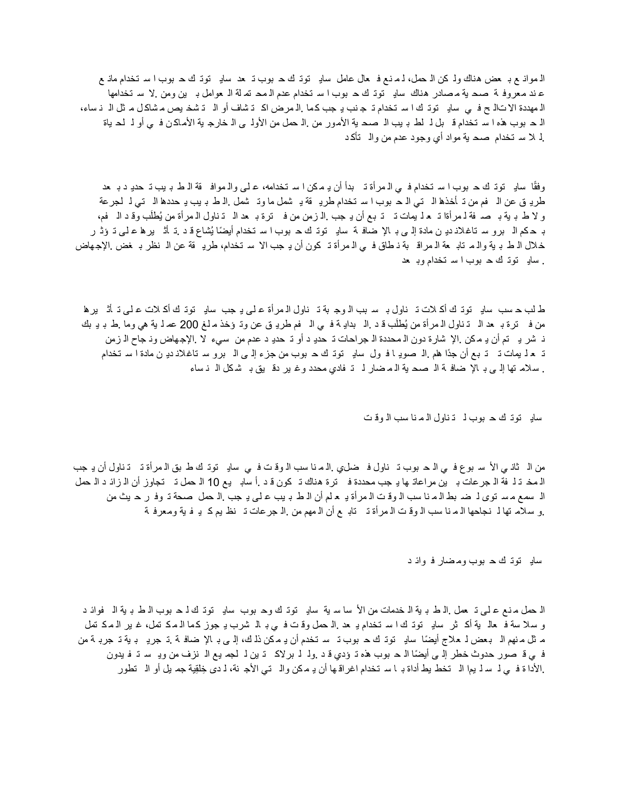 ‫ع‬ ‫مان‬ ‫تخدام‬ ‫س‬ ‫ا‬ ‫بوب‬ ‫ح‬ ‫ك‬ ‫توت‬ ‫ساي‬ ‫عد‬ ‫ت‬ ‫بوب‬ ‫ح‬ ‫ك‬ ‫توت‬ ‫ساي‬ ‫عامل‬ ‫عال‬ ‫ف‬ ‫نع‬ ‫م‬ ‫ل‬ ،‫حمل‬ ‫ال‬ ‫كن‬ ‫ول‬ ‫ناك‬‫ه‬ ‫عض‬ ‫ب‬ ‫ع‬ ‫موان‬ ‫ال‬
‫تخدامها‬ ‫س‬ ‫ال‬. ‫ومن‬ ‫ين‬ ‫ب‬ ‫عوامل‬ ‫ال‬ ‫لة‬ ‫تم‬ ‫مح‬ ‫ال‬ ‫عدم‬ ‫تخدام‬ ‫س‬ ‫ا‬ ‫بوب‬ ‫ح‬ ‫ك‬ ‫توت‬ ‫ساي‬ ‫ناك‬‫ه‬ ‫صادر‬ ‫م‬ ‫ية‬ ‫صح‬ ‫ة‬ ‫معروف‬ ‫ند‬ ‫ع‬
،‫ساء‬ ‫ن‬ ‫ال‬ ‫ثل‬ ‫م‬ ‫ل‬ ‫شاك‬ ‫م‬ ‫يص‬ ‫شخ‬ ‫ت‬ ‫ال‬ ‫أو‬ ‫شاف‬ ‫ت‬ ‫اك‬ ‫مرض‬ ‫ال‬. ‫ما‬ ‫ك‬ ‫جب‬ ‫ي‬ ‫نب‬ ‫ج‬ ‫ت‬ ‫تخدام‬ ‫س‬ ‫ا‬ ‫ك‬ ‫توت‬ ‫ساي‬ ‫ي‬ ‫ف‬ ‫ي‬ ‫تال‬ ‫اال‬ ‫مهددة‬ ‫ال‬
‫ياة‬ ‫لح‬ ‫ل‬ ‫أو‬ ‫ي‬ ‫ف‬ ‫ن‬ ‫اك‬‫األم‬ ‫ية‬ ‫خارج‬ ‫ال‬ ‫ى‬ ‫األول‬ ‫من‬ ‫حمل‬ ‫ال‬. ‫من‬ ‫ور‬‫األم‬ ‫ية‬ ‫صح‬ ‫ال‬ ‫يب‬ ‫ب‬ ‫لط‬ ‫ل‬ ‫بل‬ ‫ق‬ ‫تخدام‬ ‫س‬ ‫ا‬ ‫هذه‬ ‫بوب‬ ‫ح‬ ‫ال‬
‫د‬ ‫تأك‬ ‫وال‬ ‫من‬ ‫عدم‬ ‫وجود‬ ‫أي‬ ‫مواد‬ ‫ية‬ ‫صح‬ ‫تخدام‬ ‫س‬ ‫ال‬ ‫ل‬.
‫عد‬ ‫ب‬ ‫د‬ ‫حدي‬ ‫ت‬ ‫يب‬ ‫ب‬ ‫ط‬ ‫ال‬ ‫قة‬ ‫مواف‬ ‫وال‬ ‫لى‬ ‫ع‬ ،‫تخدامه‬ ‫س‬ ‫ا‬ ‫كن‬ ‫م‬ ‫ي‬ ‫أن‬ ‫بدأ‬ ‫ت‬ ‫مرأة‬ ‫ال‬ ‫ي‬ ‫ف‬ ‫تخدام‬ ‫س‬ ‫ا‬ ‫بوب‬ ‫ح‬ ‫ك‬ ‫توت‬ ‫ساي‬ ‫ا‬‫و‬‫ق‬‫وف‬
‫لجرعة‬ ‫ل‬ ‫تي‬ ‫ال‬ ‫ا‬‫ه‬‫حدد‬ ‫ي‬ ‫يب‬ ‫ب‬ ‫ط‬ ‫ال‬. ‫شمل‬ ‫وت‬ ‫ما‬ ‫شمل‬ ‫ي‬ ‫قة‬ ‫طري‬ ‫تخدام‬ ‫س‬ ‫ا‬ ‫بوب‬ ‫ح‬ ‫ال‬ ‫تي‬ ‫ال‬ ‫ا‬‫ه‬‫أخذ‬ ‫ت‬ ‫من‬ ‫فم‬ ‫ال‬ ‫عن‬ ‫ق‬ ‫طري‬
،‫فم‬ ‫ال‬ ‫د‬ ‫وق‬ ‫ب‬ُ‫ل‬‫صط‬‫ي‬ ‫من‬ ‫مرأة‬ ‫ال‬ ‫ناول‬ ‫ت‬ ‫ال‬ ‫عد‬ ‫ب‬ ‫ترة‬ ‫ف‬ ‫من‬ ‫زمن‬ ‫ال‬. ‫جب‬ ‫ي‬ ‫أن‬ ‫بع‬ ‫ت‬ ‫ت‬ ‫يمات‬ ‫ل‬ ‫ع‬ ‫ت‬ ‫مرأةا‬ ‫ل‬ ‫فة‬ ‫ص‬ ‫ب‬ ‫ية‬ ‫ب‬ ‫ط‬ ‫ال‬ ‫و‬
‫ر‬ ‫ؤث‬ ‫ت‬ ‫لى‬ ‫ع‬ ‫ا‬‫ه‬‫ير‬ ‫أث‬ ‫ت‬. ‫د‬ ‫ق‬ ‫صشاع‬‫ي‬ ‫وا‬‫ض‬‫أي‬ ‫تخدام‬ ‫س‬ ‫ا‬ ‫بوب‬ ‫ح‬ ‫ك‬ ‫توت‬ ‫ساي‬ ‫ة‬ ‫ضاف‬ ‫اإل‬ ‫ب‬ ‫ى‬ ‫إل‬ ‫مادة‬ ‫ن‬ ‫دي‬ ‫الن‬‫تاغ‬ ‫س‬ ‫برو‬ ‫ال‬ ‫كم‬ ‫ح‬ ‫ب‬
‫هاض‬‫اإلج‬. ‫غض‬ ‫ب‬ ‫نظر‬ ‫ال‬ ‫عن‬ ‫قة‬ ‫طري‬ ،‫تخدام‬ ‫س‬ ‫اال‬ ‫جب‬ ‫ي‬ ‫أن‬ ‫كون‬ ‫ت‬ ‫مرأة‬ ‫ال‬ ‫ي‬ ‫ف‬ ‫طاق‬ ‫ن‬ ‫بة‬ ‫مراق‬ ‫ال‬ ‫عة‬ ‫تاب‬ ‫م‬ ‫وال‬ ‫ية‬ ‫ب‬ ‫ط‬ ‫ال‬ ‫الل‬‫خ‬
‫عد‬ ‫وب‬ ‫تخدام‬ ‫س‬ ‫ا‬ ‫بوب‬ ‫ح‬ ‫ك‬ ‫توت‬ ‫ساي‬ .
‫ا‬‫ه‬‫ير‬ ‫أث‬ ‫ت‬ ‫لى‬ ‫ع‬ ‫الت‬ ‫أك‬ ‫ك‬ ‫توت‬ ‫ساي‬ ‫جب‬ ‫ي‬ ‫لى‬ ‫ع‬ ‫مرأة‬ ‫ال‬ ‫ناول‬ ‫ت‬ ‫بة‬ ‫وج‬ ‫ال‬ ‫بب‬ ‫س‬ ‫ب‬ ‫ناول‬ ‫ت‬ ‫الت‬ ‫أك‬ ‫ك‬ ‫توت‬ ‫ساي‬ ‫سب‬ ‫ح‬ ‫لب‬ ‫ط‬
‫بك‬ ‫ي‬ ‫ب‬ ‫ط‬. ‫وما‬ ‫هي‬ ‫ية‬ ‫ل‬ ‫عم‬ 200 ‫لغ‬ ‫م‬ ‫ؤخذ‬ ‫وت‬ ‫عن‬ ‫ق‬ ‫طري‬ ‫فم‬ ‫ال‬ ‫ي‬ ‫ف‬ ‫ة‬ ‫بداي‬ ‫ال‬. ‫د‬ ‫ق‬ ‫ب‬ُ‫ل‬‫صط‬‫ي‬ ‫من‬ ‫مرأة‬ ‫ال‬ ‫ناول‬ ‫ت‬ ‫ال‬ ‫عد‬ ‫ب‬ ‫ترة‬ ‫ف‬ ‫من‬
‫زمن‬ ‫ال‬ ‫جاح‬ ‫ون‬ ‫هاض‬‫اإلج‬. ‫ال‬ ‫سيء‬ ‫من‬ ‫عدم‬ ‫د‬ ‫حدي‬ ‫ت‬ ‫أو‬ ‫د‬ ‫حدي‬ ‫ت‬ ‫جراحات‬ ‫ال‬ ‫محددة‬ ‫ال‬ ‫دون‬ ‫شارة‬ ‫اإل‬. ‫كن‬ ‫م‬ ‫ي‬ ‫أن‬ ‫تم‬ ‫ي‬ ‫شر‬ ‫ن‬
‫تخدام‬ ‫س‬ ‫ا‬ ‫مادة‬ ‫ن‬ ‫دي‬ ‫الن‬‫تاغ‬ ‫س‬ ‫برو‬ ‫ال‬ ‫ى‬ ‫إل‬ ‫جزء‬ ‫من‬ ‫بوب‬ ‫ح‬ ‫ك‬ ‫توت‬ ‫ساي‬ ‫ول‬ ‫ف‬ ‫ا‬ ‫صوي‬ ‫ال‬. ‫ام‬‫ه‬ ‫وا‬‫د‬‫ج‬ ‫أن‬ ‫بع‬ ‫ت‬ ‫ت‬ ‫يمات‬ ‫ل‬ ‫ع‬ ‫ت‬
‫ساء‬ ‫ن‬ ‫ال‬ ‫كل‬ ‫ش‬ ‫ب‬ ‫يق‬ ‫دق‬ ‫ير‬ ‫وغ‬ ‫محدد‬ ‫فادي‬ ‫ت‬ ‫ل‬ ‫ضار‬ ‫م‬ ‫ال‬ ‫ية‬ ‫صح‬ ‫ال‬ ‫ة‬ ‫ضاف‬ ‫اإل‬ ‫ب‬ ‫ى‬ ‫إل‬ ‫تها‬ ‫الم‬‫س‬ .
‫ت‬ ‫وق‬ ‫ال‬ ‫سب‬ ‫نا‬ ‫م‬ ‫ال‬ ‫ناول‬ ‫ت‬ ‫ل‬ ‫بوب‬ ‫ح‬ ‫ك‬ ‫توت‬ ‫ساي‬
‫جب‬ ‫ي‬ ‫أن‬ ‫ناول‬ ‫ت‬ ‫ت‬ ‫مرأة‬ ‫ال‬ ‫بق‬ ‫ط‬ ‫ك‬ ‫توت‬ ‫ساي‬ ‫ي‬ ‫ف‬ ‫ت‬ ‫وق‬ ‫ال‬ ‫سب‬ ‫نا‬ ‫م‬ ‫ال‬. ‫ضلي‬ ‫ف‬ ‫ناول‬ ‫ت‬ ‫بوب‬ ‫ح‬ ‫ال‬ ‫ي‬ ‫ف‬ ‫بوع‬ ‫س‬ ‫األ‬ ‫ي‬ ‫ثان‬ ‫ال‬ ‫من‬
‫حمل‬ ‫ال‬ ‫د‬ ‫زائ‬ ‫ال‬ ‫أن‬ ‫تجاوز‬ ‫ت‬ ‫حمل‬ ‫ال‬ 10 ‫يع‬ ‫ساب‬ ‫أ‬. ‫د‬ ‫ق‬ ‫كون‬ ‫ت‬ ‫ناك‬‫ه‬ ‫ترة‬ ‫ف‬ ‫محددة‬ ‫جب‬ ‫ي‬ ‫ها‬ ‫مراعات‬ ‫ين‬ ‫ب‬ ‫جرعات‬ ‫ال‬ ‫فة‬ ‫ل‬ ‫ت‬ ‫مخ‬ ‫ال‬
‫من‬ ‫يث‬ ‫ح‬ ‫ر‬ ‫وف‬ ‫ت‬ ‫صحة‬ ‫حمل‬ ‫ال‬. ‫جب‬ ‫ي‬ ‫لى‬ ‫ع‬ ‫يب‬ ‫ب‬ ‫ط‬ ‫ال‬ ‫أن‬ ‫لم‬ ‫ع‬ ‫ي‬ ‫مرأة‬ ‫ال‬ ‫ت‬ ‫وق‬ ‫ال‬ ‫سب‬ ‫نا‬ ‫م‬ ‫ال‬ ‫بط‬ ‫ض‬ ‫ل‬ ‫توى‬ ‫س‬ ‫م‬ ‫سمع‬ ‫ال‬
‫ة‬ ‫ومعرف‬ ‫ية‬ ‫ف‬ ‫ي‬ ‫ك‬ ‫يم‬ ‫نظ‬ ‫ت‬ ‫جرعات‬ ‫ال‬. ‫من‬ ‫مهم‬ ‫ال‬ ‫أن‬ ‫ع‬ ‫تاب‬ ‫ت‬ ‫مرأة‬ ‫ال‬ ‫ت‬ ‫وق‬ ‫ال‬ ‫سب‬ ‫نا‬ ‫م‬ ‫ال‬ ‫نجاحها‬ ‫ل‬ ‫تها‬ ‫الم‬‫س‬ ‫و‬.
‫د‬ ‫وائ‬ ‫ف‬ ‫ضار‬ ‫وم‬ ‫بوب‬ ‫ح‬ ‫ك‬ ‫توت‬ ‫ساي‬
‫د‬ ‫فوائ‬ ‫ال‬ ‫ية‬ ‫ب‬ ‫ط‬ ‫ال‬ ‫بوب‬ ‫ح‬ ‫ل‬ ‫ك‬ ‫توت‬ ‫ساي‬ ‫بوب‬ ‫وح‬ ‫ك‬ ‫توت‬ ‫ساي‬ ‫ية‬ ‫س‬ ‫سا‬ ‫األ‬ ‫من‬ ‫خدمات‬ ‫ال‬ ‫ية‬ ‫ب‬ ‫ط‬ ‫ال‬. ‫عمل‬ ‫ت‬ ‫لى‬ ‫ع‬ ‫نع‬ ‫م‬ ‫حمل‬ ‫ال‬
‫تمل‬ ‫ك‬ ‫م‬ ‫ال‬ ‫ير‬ ‫غ‬ ،‫تمل‬ ‫ك‬ ‫م‬ ‫ال‬ ‫ما‬ ‫ك‬ ‫جوز‬ ‫ي‬ ‫شرب‬ ‫ال‬ ‫ب‬ ‫ي‬ ‫ف‬ ‫ت‬ ‫وق‬ ‫حمل‬ ‫ال‬. ‫عد‬ ‫ي‬ ‫تخدام‬ ‫س‬ ‫ا‬ ‫ك‬ ‫توت‬ ‫ساي‬ ‫ثر‬ ‫أك‬ ‫ية‬ ‫عال‬ ‫ف‬ ‫سة‬ ‫ال‬‫س‬ ‫و‬
‫من‬ ‫ة‬ ‫جرب‬ ‫ت‬ ‫ية‬ ‫ب‬ ‫جري‬ ‫ت‬. ‫ة‬ ‫ضاف‬ ‫اإل‬ ‫ب‬ ‫ى‬ ‫إل‬ ،‫ك‬ ‫ذل‬ ‫كن‬ ‫م‬ ‫ي‬ ‫أن‬ ‫تخدم‬ ‫س‬ ‫ت‬ ‫بوب‬ ‫ح‬ ‫ك‬ ‫توت‬ ‫ساي‬ ‫وا‬‫ض‬‫أي‬ ‫الج‬‫ع‬ ‫ل‬ ‫عض‬‫ب‬ ‫ال‬ ‫نهم‬ ‫م‬ ‫ثل‬ ‫م‬
‫يدون‬ ‫ف‬ ‫ت‬ ‫س‬ ‫وي‬ ‫من‬ ‫نزف‬ ‫ال‬ ‫يع‬ ‫لجم‬ ‫ل‬ ‫ين‬ ‫ت‬ ‫برالك‬ ‫ل‬ ‫ول‬. ‫د‬ ‫ق‬ ‫ؤدي‬ ‫ت‬ ‫هذه‬ ‫بوب‬ ‫ح‬ ‫ال‬ ‫وا‬‫ض‬‫أي‬ ‫ى‬ ‫إل‬ ‫خطر‬ ‫حدوث‬ ‫صور‬ ‫ق‬ ‫ي‬ ‫ف‬
‫تطور‬ ‫ال‬ ‫أو‬ ‫يل‬ ‫جم‬ ‫لية‬‫ق‬‫ل‬ ‫خل‬ ‫دى‬ ‫ل‬ ،‫نة‬ ‫األج‬ ‫تي‬ ‫وال‬ ‫كن‬ ‫م‬ ‫ي‬ ‫أن‬ ‫ها‬ ‫اغراق‬ ‫تخدام‬ ‫س‬ ‫ا‬ ‫ب‬ ‫أداة‬ ‫يط‬ ‫تخط‬ ‫ال‬ ‫يما‬ ‫ل‬ ‫س‬ ‫ل‬ ‫ي‬ ‫ف‬ ‫ة‬ ‫األدا‬.
 