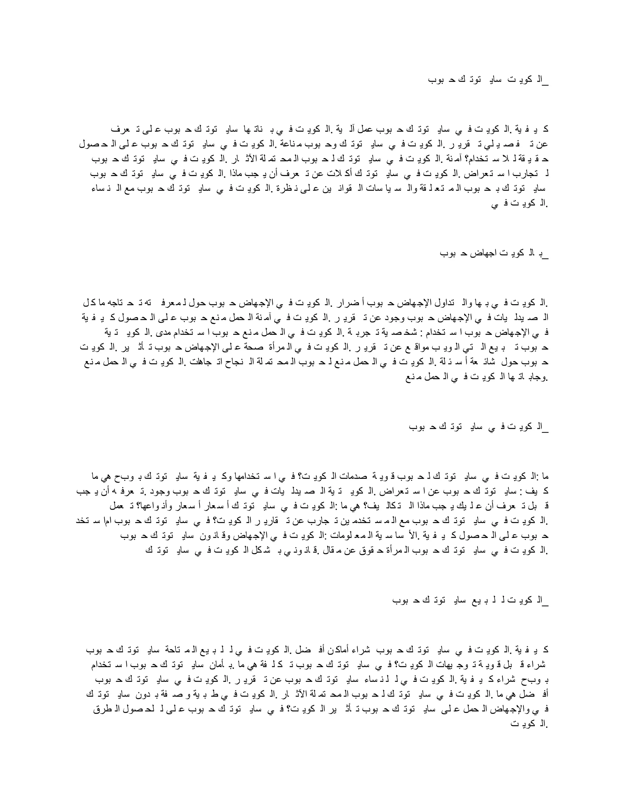 ‫بوب‬ ‫ح‬ ‫ك‬ ‫توت‬ ‫ساي‬ ‫ت‬ ‫كوي‬ ‫_ال‬
‫عرف‬ ‫ت‬ ‫لى‬ ‫ع‬ ‫بوب‬ ‫ح‬ ‫ك‬ ‫توت‬ ‫ساي‬ ‫ها‬ ‫نات‬ ‫ب‬ ‫ي‬ ‫ف‬ ‫ت‬ ‫كوي‬ ‫ال‬. ‫ية‬ ‫آل‬ ‫عمل‬ ‫بوب‬ ‫ح‬ ‫ك‬ ‫توت‬ ‫ساي‬ ‫ي‬ ‫ف‬ ‫ت‬ ‫كوي‬ ‫ال‬. ‫ية‬ ‫ف‬ ‫ي‬ ‫ك‬
‫صول‬ ‫ح‬ ‫ال‬ ‫لى‬ ‫ع‬ ‫بوب‬ ‫ح‬ ‫ك‬ ‫توت‬ ‫ساي‬ ‫ي‬ ‫ف‬ ‫ت‬ ‫كوي‬ ‫ال‬. ‫ناعة‬ ‫م‬ ‫بوب‬ ‫وح‬ ‫ك‬ ‫توت‬ ‫ساي‬ ‫ي‬ ‫ف‬ ‫ت‬ ‫كوي‬ ‫ال‬. ‫ر‬ ‫قري‬ ‫ت‬ ‫لي‬ ‫ي‬ ‫ص‬ ‫ف‬ ‫ت‬ ‫عن‬
‫بوب‬ ‫ح‬ ‫ك‬ ‫توت‬ ‫ساي‬ ‫ي‬ ‫ف‬ ‫ت‬ ‫كوي‬ ‫ال‬. ‫ار‬ ‫اآلث‬ ‫لة‬ ‫تم‬ ‫مح‬ ‫ال‬ ‫بوب‬ ‫ح‬ ‫ل‬ ‫ك‬ ‫توت‬ ‫ساي‬ ‫ي‬ ‫ف‬ ‫ت‬ ‫كوي‬ ‫ال‬. ‫نة‬ ‫آم‬ ‫تخدام؟‬ ‫س‬ ‫ال‬ ‫ل‬ ‫قة‬ ‫ي‬ ‫ق‬ ‫ح‬
‫بوب‬ ‫ح‬ ‫ك‬ ‫توت‬ ‫ساي‬ ‫ي‬ ‫ف‬ ‫ت‬ ‫كوي‬ ‫ال‬. ‫ماذا‬ ‫جب‬ ‫ي‬ ‫أن‬ ‫عرف‬ ‫ت‬ ‫عن‬ ‫الت‬ ‫أك‬ ‫ك‬ ‫توت‬ ‫ساي‬ ‫ي‬ ‫ف‬ ‫ت‬ ‫كوي‬ ‫ال‬. ‫عراض‬‫ت‬ ‫س‬ ‫ا‬ ‫تجارب‬ ‫ل‬
‫ساء‬ ‫ن‬ ‫ال‬ ‫مع‬ ‫بوب‬ ‫ح‬ ‫ك‬ ‫توت‬ ‫ساي‬ ‫ي‬ ‫ف‬ ‫ت‬ ‫كوي‬ ‫ال‬. ‫ظرة‬ ‫ن‬ ‫لى‬ ‫ع‬ ‫ين‬ ‫قوان‬ ‫ال‬ ‫سات‬ ‫يا‬ ‫س‬ ‫وال‬ ‫قة‬ ‫ل‬ ‫ع‬‫ت‬ ‫م‬ ‫ال‬ ‫بوب‬ ‫ح‬ ‫ب‬ ‫ك‬ ‫توت‬ ‫ساي‬
‫ي‬ ‫ف‬ ‫ت‬ ‫كوي‬ ‫ال‬.
‫بوب‬ ‫ح‬ ‫اجهاض‬ ‫ت‬ ‫كوي‬ ‫ال‬ ‫_ب‬
‫ل‬ ‫ك‬ ‫ما‬ ‫تاجه‬ ‫ح‬ ‫ت‬ ‫ته‬ ‫عرف‬‫م‬ ‫ل‬ ‫حول‬ ‫بوب‬ ‫ح‬ ‫هاض‬‫اإلج‬ ‫ي‬ ‫ف‬ ‫ت‬ ‫كوي‬ ‫ال‬. ‫ضرار‬ ‫أ‬ ‫بوب‬ ‫ح‬ ‫هاض‬‫اإلج‬ ‫تداول‬ ‫وال‬ ‫ها‬ ‫ب‬ ‫ي‬ ‫ف‬ ‫ت‬ ‫كوي‬ ‫ال‬.
‫ية‬ ‫ف‬ ‫ي‬ ‫ك‬ ‫صول‬ ‫ح‬ ‫ال‬ ‫لى‬ ‫ع‬ ‫بوب‬ ‫ح‬ ‫نع‬ ‫م‬ ‫حمل‬ ‫ال‬ ‫نة‬ ‫آم‬ ‫ي‬ ‫ف‬ ‫ت‬ ‫كوي‬ ‫ال‬. ‫ر‬ ‫قري‬ ‫ت‬ ‫عن‬ ‫وجود‬ ‫بوب‬ ‫ح‬ ‫هاض‬‫اإلج‬ ‫ي‬ ‫ف‬ ‫يات‬ ‫يدل‬ ‫ص‬ ‫ال‬
‫ية‬ ‫ت‬ ‫كوي‬ ‫ال‬. ‫مدى‬ ‫تخدام‬ ‫س‬ ‫ا‬ ‫بوب‬ ‫ح‬ ‫نع‬ ‫م‬ ‫حمل‬ ‫ال‬ ‫ي‬ ‫ف‬ ‫ت‬ ‫كوي‬ ‫ال‬. ‫ة‬ ‫جرب‬ ‫ت‬ ‫ية‬ ‫ص‬ ‫شخ‬ : ‫تخدام‬ ‫س‬ ‫ا‬ ‫بوب‬ ‫ح‬ ‫هاض‬‫اإلج‬ ‫ي‬ ‫ف‬
‫ت‬ ‫كوي‬ ‫ال‬. ‫ير‬ ‫أث‬ ‫ت‬ ‫بوب‬ ‫ح‬ ‫هاض‬‫اإلج‬ ‫لى‬ ‫ع‬ ‫صحة‬ ‫مرأة‬ ‫ال‬ ‫ي‬ ‫ف‬ ‫ت‬ ‫كوي‬ ‫ال‬. ‫ر‬ ‫قري‬ ‫ت‬ ‫عن‬ ‫ع‬ ‫مواق‬ ‫ب‬ ‫وي‬ ‫ال‬ ‫تي‬ ‫ال‬ ‫يع‬ ‫ب‬ ‫ت‬ ‫بوب‬ ‫ح‬
‫نع‬ ‫م‬ ‫حمل‬ ‫ال‬ ‫ي‬ ‫ف‬ ‫ت‬ ‫كوي‬ ‫ال‬. ‫ات‬‫ه‬‫جا‬ ‫ات‬ ‫نجاح‬ ‫ال‬ ‫لة‬ ‫تم‬ ‫مح‬ ‫ال‬ ‫بوب‬ ‫ح‬ ‫ل‬ ‫نع‬ ‫م‬ ‫حمل‬ ‫ال‬ ‫ي‬ ‫ف‬ ‫ت‬ ‫كوي‬ ‫ال‬. ‫لة‬ ‫ئ‬ ‫س‬ ‫أ‬ ‫عة‬ ‫شائ‬ ‫حول‬ ‫بوب‬ ‫ح‬
‫نع‬ ‫م‬ ‫حمل‬ ‫ال‬ ‫ي‬ ‫ف‬ ‫ت‬ ‫كوي‬ ‫ال‬ ‫ها‬ ‫ات‬ ‫وجاب‬.
‫بوب‬ ‫ح‬ ‫ك‬ ‫توت‬ ‫ساي‬ ‫ي‬ ‫ف‬ ‫ت‬ ‫كوي‬ ‫_ال‬
‫ما‬ ‫هي‬ ‫وبح‬ ‫ب‬ ‫ك‬ ‫توت‬ ‫ساي‬ ‫ية‬ ‫ف‬ ‫ي‬ ‫وك‬ ‫تخدامها‬ ‫س‬ ‫ا‬ ‫ي‬ ‫ف‬ ‫ت؟‬ ‫كوي‬ ‫ال‬ ‫صدمات‬ ‫ة‬ ‫وي‬ ‫ق‬ ‫بوب‬ ‫ح‬ ‫ل‬ ‫ك‬ ‫توت‬ ‫ساي‬ ‫ي‬ ‫ف‬ ‫ت‬ ‫كوي‬ ‫ال‬: ‫ما‬
‫جب‬ ‫ي‬ ‫أن‬ ‫ه‬ ‫عرف‬ ‫ت‬. ‫وجود‬ ‫بوب‬ ‫ح‬ ‫ك‬ ‫توت‬ ‫ساي‬ ‫ي‬ ‫ف‬ ‫يات‬ ‫يدل‬ ‫ص‬ ‫ال‬ ‫ية‬ ‫ت‬ ‫كوي‬ ‫ال‬. ‫عراض‬‫ت‬ ‫س‬ ‫ا‬ ‫عن‬ ‫بوب‬ ‫ح‬ ‫ك‬ ‫توت‬ ‫ساي‬ : ‫يف‬ ‫ك‬
‫عمل‬ ‫ت‬ ‫واعها؟‬ ‫وأن‬ ‫عار‬‫س‬ ‫أ‬ ‫عار‬‫س‬ ‫أ‬ ‫ك‬ ‫توت‬ ‫ساي‬ ‫ي‬ ‫ف‬ ‫ت‬ ‫كوي‬ ‫ال‬: ‫ما‬ ‫هي‬ ‫يف؟‬ ‫كال‬ ‫ت‬ ‫ال‬ ‫ماذا‬ ‫جب‬ ‫ي‬ ‫يك‬ ‫ل‬ ‫ع‬ ‫أن‬ ‫عرف‬ ‫ت‬ ‫بل‬ ‫ق‬
‫تخد‬ ‫س‬ ‫اما‬ ‫بوب‬ ‫ح‬ ‫ك‬ ‫توت‬ ‫ساي‬ ‫ي‬ ‫ف‬ ‫ت؟‬ ‫كوي‬ ‫ال‬ ‫ر‬ ‫قاري‬ ‫ت‬ ‫عن‬ ‫جارب‬ ‫ت‬ ‫ين‬ ‫تخدم‬ ‫س‬ ‫م‬ ‫ال‬ ‫مع‬ ‫بوب‬ ‫ح‬ ‫ك‬ ‫توت‬ ‫ساي‬ ‫ي‬ ‫ف‬ ‫ت‬ ‫كوي‬ ‫ال‬.
‫بوب‬ ‫ح‬ ‫ك‬ ‫توت‬ ‫ساي‬ ‫ون‬ ‫ان‬ ‫وق‬ ‫هاض‬‫اإلج‬ ‫ي‬ ‫ف‬ ‫ت‬ ‫كوي‬ ‫ال‬: ‫لومات‬ ‫ع‬‫م‬ ‫ال‬ ‫ية‬ ‫س‬ ‫سا‬ ‫األ‬. ‫ية‬ ‫ف‬ ‫ي‬ ‫ك‬ ‫صول‬ ‫ح‬ ‫ال‬ ‫لى‬ ‫ع‬ ‫بوب‬ ‫ح‬
‫ك‬ ‫توت‬ ‫ساي‬ ‫ي‬ ‫ف‬ ‫ت‬ ‫كوي‬ ‫ال‬ ‫كل‬ ‫ش‬ ‫ب‬ ‫ي‬ ‫ون‬ ‫ان‬ ‫ق‬. ‫قال‬ ‫م‬ ‫عن‬ ‫قوق‬ ‫ح‬ ‫مرأة‬ ‫ال‬ ‫بوب‬ ‫ح‬ ‫ك‬ ‫توت‬ ‫ساي‬ ‫ي‬ ‫ف‬ ‫ت‬ ‫كوي‬ ‫ال‬.
‫بوب‬ ‫ح‬ ‫ك‬ ‫توت‬ ‫ساي‬ ‫يع‬ ‫ب‬ ‫ل‬ ‫ل‬ ‫ت‬ ‫كوي‬ ‫_ال‬
‫بوب‬ ‫ح‬ ‫ك‬ ‫توت‬ ‫ساي‬ ‫تاحة‬ ‫م‬ ‫ال‬ ‫يع‬ ‫ب‬ ‫ل‬ ‫ل‬ ‫ي‬ ‫ف‬ ‫ت‬ ‫كوي‬ ‫ال‬. ‫ضل‬ ‫أف‬ ‫ن‬ ‫أماك‬ ‫شراء‬ ‫بوب‬ ‫ح‬ ‫ك‬ ‫توت‬ ‫ساي‬ ‫ي‬ ‫ف‬ ‫ت‬ ‫كوي‬ ‫ال‬. ‫ية‬ ‫ف‬ ‫ي‬ ‫ك‬
‫تخدام‬ ‫س‬ ‫ا‬ ‫بوب‬ ‫ح‬ ‫ك‬ ‫توت‬ ‫ساي‬ ‫أمان‬ ‫ب‬. ‫ما‬ ‫هي‬ ‫فة‬ ‫ل‬ ‫ك‬ ‫ت‬ ‫بوب‬ ‫ح‬ ‫ك‬ ‫توت‬ ‫ساي‬ ‫ي‬ ‫ف‬ ‫ت؟‬ ‫كوي‬ ‫ال‬ ‫يهات‬ ‫وج‬ ‫ت‬ ‫ة‬ ‫وي‬ ‫ق‬ ‫بل‬ ‫ق‬ ‫شراء‬
‫بوب‬ ‫ح‬ ‫ك‬ ‫توت‬ ‫ساي‬ ‫ي‬ ‫ف‬ ‫ت‬ ‫كوي‬ ‫ال‬. ‫ر‬ ‫قري‬ ‫ت‬ ‫عن‬ ‫بوب‬ ‫ح‬ ‫ك‬ ‫توت‬ ‫ساي‬ ‫ساء‬ ‫ن‬ ‫ل‬ ‫ل‬ ‫ي‬ ‫ف‬ ‫ت‬ ‫كوي‬ ‫ال‬. ‫ية‬ ‫ف‬ ‫ي‬ ‫ك‬ ‫شراء‬ ‫وبح‬ ‫ب‬
‫ك‬ ‫توت‬ ‫ساي‬ ‫دون‬ ‫ب‬ ‫فة‬ ‫ص‬ ‫و‬ ‫ية‬ ‫ب‬ ‫ط‬ ‫ي‬ ‫ف‬ ‫ت‬ ‫كوي‬ ‫ال‬. ‫ار‬ ‫اآلث‬ ‫لة‬ ‫تم‬ ‫مح‬ ‫ال‬ ‫بوب‬ ‫ح‬ ‫ل‬ ‫ك‬ ‫توت‬ ‫ساي‬ ‫ي‬ ‫ف‬ ‫ت‬ ‫كوي‬ ‫ال‬. ‫ما‬ ‫هي‬ ‫ضل‬ ‫أف‬
‫طرق‬ ‫ال‬ ‫صول‬ ‫لح‬ ‫ل‬ ‫لى‬ ‫ع‬ ‫بوب‬ ‫ح‬ ‫ك‬ ‫توت‬ ‫ساي‬ ‫ي‬ ‫ف‬ ‫ت؟‬ ‫كوي‬ ‫ال‬ ‫ير‬ ‫أث‬ ‫ت‬ ‫بوب‬ ‫ح‬ ‫ك‬ ‫توت‬ ‫ساي‬ ‫لى‬ ‫ع‬ ‫حمل‬ ‫ال‬ ‫هاض‬‫واإلج‬ ‫ي‬ ‫ف‬
‫ت‬ ‫كوي‬ ‫ال‬.
 