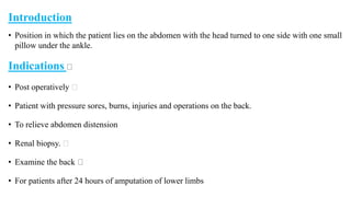 Introduction
• Position in which the patient lies on the abdomen with the head turned to one side with one small
pillow under the ankle.
Indications
• Post operatively
• Patient with pressure sores, burns, injuries and operations on the back.
• To relieve abdomen distension
• Renal biopsy.
• Examine the back
• For patients after 24 hours of amputation of lower limbs
 