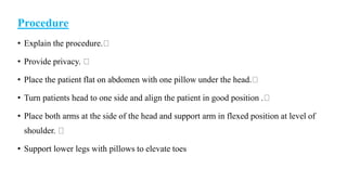 Procedure
• Explain the procedure.
• Provide privacy.
• Place the patient flat on abdomen with one pillow under the head.
• Turn patients head to one side and align the patient in good position .
• Place both arms at the side of the head and support arm in flexed position at level of
shoulder.
• Support lower legs with pillows to elevate toes
 