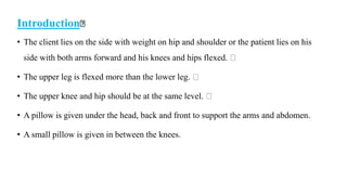 Introduction
• The client lies on the side with weight on hip and shoulder or the patient lies on his
side with both arms forward and his knees and hips flexed.
• The upper leg is flexed more than the lower leg.
• The upper knee and hip should be at the same level.
• A pillow is given under the head, back and front to support the arms and abdomen.
• A small pillow is given in between the knees.
 
