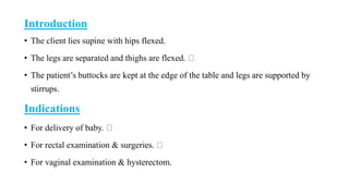 Introduction
• The client lies supine with hips flexed.
• The legs are separated and thighs are flexed.
• The patient’s buttocks are kept at the edge of the table and legs are supported by
stirrups.
Indications
• For delivery of baby.
• For rectal examination & surgeries.
• For vaginal examination & hysterectom.
 