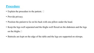Procedure
• Explain the procedure to the patient.
• Provide privacy.
• Position the patient to lie on his back with one pillow under the head.
• Keep the legs well separated and the thighs well flexed on the abdomen and the legs
on the thighs.
• Buttocks are kept on the edge of the table and the legs are supported on stirrups.
 