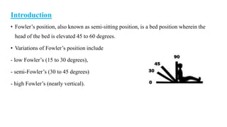 Introduction
• Fowler’s position, also known as semi-sitting position, is a bed position wherein the
head of the bed is elevated 45 to 60 degrees.
• Variations of Fowler’s position include
- low Fowler’s (15 to 30 degrees),
- semi-Fowler’s (30 to 45 degrees)
- high Fowler’s (nearly vertical).
 