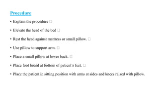Procedure
• Explain the procedure
• Elevate the head of the bed
• Rest the head against mattress or small pillow.
• Use pillow to support arm.
• Place a small pillow at lower back.
• Place foot board at bottom of patient’s feet.
• Place the patient in sitting position with arms at sides and knees raised with pillow.
 