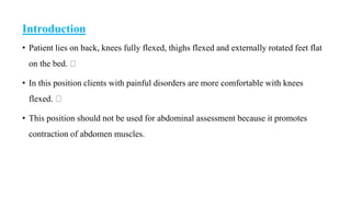 Introduction
• Patient lies on back, knees fully flexed, thighs flexed and externally rotated feet flat
on the bed.
• In this position clients with painful disorders are more comfortable with knees
flexed.
• This position should not be used for abdominal assessment because it promotes
contraction of abdomen muscles.
 