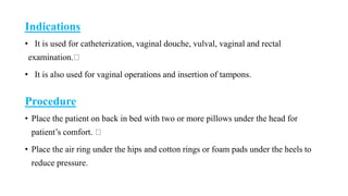 Indications
• It is used for catheterization, vaginal douche, vulval, vaginal and rectal
examination.
• It is also used for vaginal operations and insertion of tampons.
Procedure
• Place the patient on back in bed with two or more pillows under the head for
patient’s comfort.
• Place the air ring under the hips and cotton rings or foam pads under the heels to
reduce pressure.
 