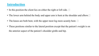 Introduction
• In this position the client lies on either the right or left side.
• The lower arm behind the body and upper arm is bent at the shoulder and elbow.
• The knees are both bent, with the upper most leg more acutely bent.
• These positions similar to the lateral position except that the patient’s weight is on
the anterior aspect of the patient’s shoulder girdle and hip.
 