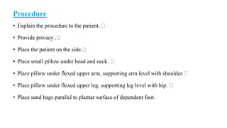 Procedure
• Explain the procedure to the patient.
• Provide privacy .
• Place the patient on the side.
• Place small pillow under head and neck.
• Place pillow under flexed upper arm, supporting arm level with shoulder.
• Place pillow under flexed upper leg, supporting leg level with hip.
• Place sand bags parallel to plantar surface of dependent foot.
 