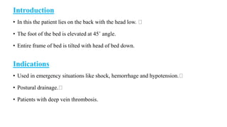 Introduction
• In this the patient lies on the back with the head low.
• The foot of the bed is elevated at 45˚ angle.
• Entire frame of bed is tilted with head of bed down.
Indications
• Used in emergency situations like shock, hemorrhage and hypotension.
• Postural drainage.
• Patients with deep vein thrombosis.
 
