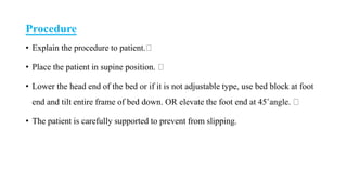 Procedure
• Explain the procedure to patient.
• Place the patient in supine position.
• Lower the head end of the bed or if it is not adjustable type, use bed block at foot
end and tilt entire frame of bed down. OR elevate the foot end at 45˚angle.
• The patient is carefully supported to prevent from slipping.
 