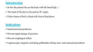 Introduction
• In this the patient lies on the back with the head high.
• The head of the bed is elevated at 30˚ angle.
• Entire frame of bed is tilted with foot of bed down.
Indications
• Gastrointestinal problems.
• Prevent rapid change of position.
• Prevent esophageal reflux.
• Laparoscopic surgeries including gallbladder, biliary tract, and stomach procedures
 