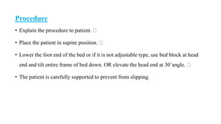 Procedure
• Explain the procedure to patient.
• Place the patient in supine position.
• Lower the foot end of the bed or if it is not adjustable type, use bed block at head
end and tilt entire frame of bed down. OR elevate the head end at 30˚angle.
• The patient is carefully supported to prevent from slipping.
 