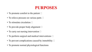 PURPOSES
• To promote comfort to the patient
• To relieve pressure on various parts
• To stimulate circulation
• To provide proper body alignment
• To carry out nursing intervention
• To perform surgical and medical interventions
• To prevent complications caused by immobility
• To promote normal physiological functions
 