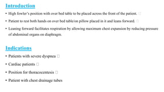 Introduction
• High fowler’s position with over bed table to be placed across the front of the patient.
• Patient to rest both hands on over bed table/on pillow placed in it and leans forward.
• Leaning forward facilitates respiration by allowing maximum chest expansion by reducing pressure
of abdominal organs on diaphragm.
Indications
• Patients with severe dyspnea
• Cardiac patients
• Position for thoracocentesis
• Patient with chest drainage tubes
 