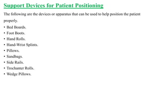 Support Devices for Patient Positioning
The following are the devices or apparatus that can be used to help position the patient
properly.
• Bed Boards.
• Foot Boots.
• Hand Rolls.
• Hand-Wrist Splints.
• Pillows.
• Sandbags.
• Side Rails.
• Trochanter Rolls.
• Wedge Pillows.
 
