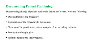 Documenting Patient Positioning
Documenting change of patient position in the patient’s chart. Note the following:
• Date and time of the procedure.
• Explanation of the procedure to the patient.
• Notation of the position the patient was placed in, including rationale.
• Pertinent teaching is given.
• Patient’s response to the procedure.
 