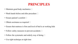 PRINCIPLES
• Maintain good body mechanics
• Wash hands before and after procedure
• Ensure patient’s comfort
• Obtain assistance as required
• Ensure that mattress is firm and level of bed is at working hide
• Follow safety measures to prevent accidents
• Follow the systematic and orderly way of doing
• Use right technique at right time
 