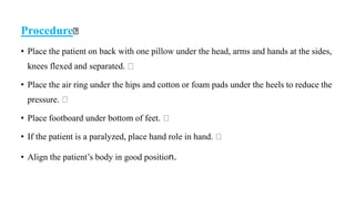 Procedure
• Place the patient on back with one pillow under the head, arms and hands at the sides,
knees flexed and separated.
• Place the air ring under the hips and cotton or foam pads under the heels to reduce the
pressure.
• Place footboard under bottom of feet.
• If the patient is a paralyzed, place hand role in hand.
• Align the patient’s body in good position.
 
