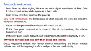 Favourable environment:
• Dew forms on clear nights, because on such nights reradiation of heat from
freely exposed surfaces takes place at a faster rate.
• Calm or low wind flow enhance the process.
Dew Point Temperature: The temperature at which droplets are formed is called the
dew point temperature.
• Above this temperature the moisture will stay in the air.
• If the dew point temperature is close to the air temperature, the relative
humidity is high
• If the dew point is well below the air temperature, the relative humidity is low.
Why land surfaces get less dew than grass and leaves?
Glossy vegetative surface with higher thermal conductivity are better infrared
radiator over soil having rough surface and poor thermal conductivity.
 